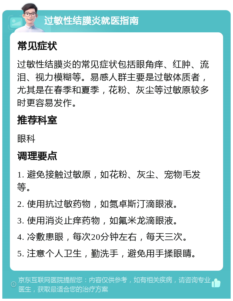 过敏性结膜炎就医指南 常见症状 过敏性结膜炎的常见症状包括眼角痒、红肿、流泪、视力模糊等。易感人群主要是过敏体质者，尤其是在春季和夏季，花粉、灰尘等过敏原较多时更容易发作。 推荐科室 眼科 调理要点 1. 避免接触过敏原，如花粉、灰尘、宠物毛发等。 2. 使用抗过敏药物，如氮卓斯汀滴眼液。 3. 使用消炎止痒药物，如氟米龙滴眼液。 4. 冷敷患眼，每次20分钟左右，每天三次。 5. 注意个人卫生，勤洗手，避免用手揉眼睛。