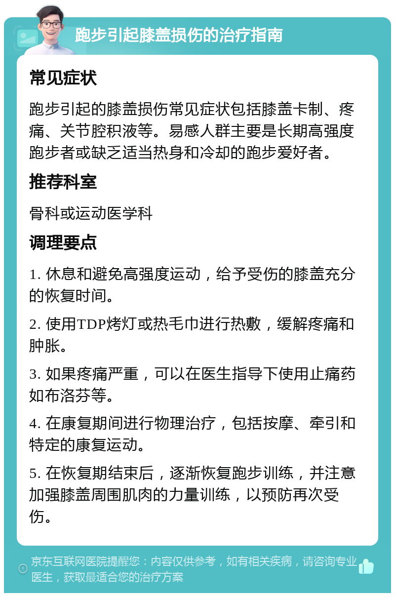 跑步引起膝盖损伤的治疗指南 常见症状 跑步引起的膝盖损伤常见症状包括膝盖卡制、疼痛、关节腔积液等。易感人群主要是长期高强度跑步者或缺乏适当热身和冷却的跑步爱好者。 推荐科室 骨科或运动医学科 调理要点 1. 休息和避免高强度运动，给予受伤的膝盖充分的恢复时间。 2. 使用TDP烤灯或热毛巾进行热敷，缓解疼痛和肿胀。 3. 如果疼痛严重，可以在医生指导下使用止痛药如布洛芬等。 4. 在康复期间进行物理治疗，包括按摩、牵引和特定的康复运动。 5. 在恢复期结束后，逐渐恢复跑步训练，并注意加强膝盖周围肌肉的力量训练，以预防再次受伤。