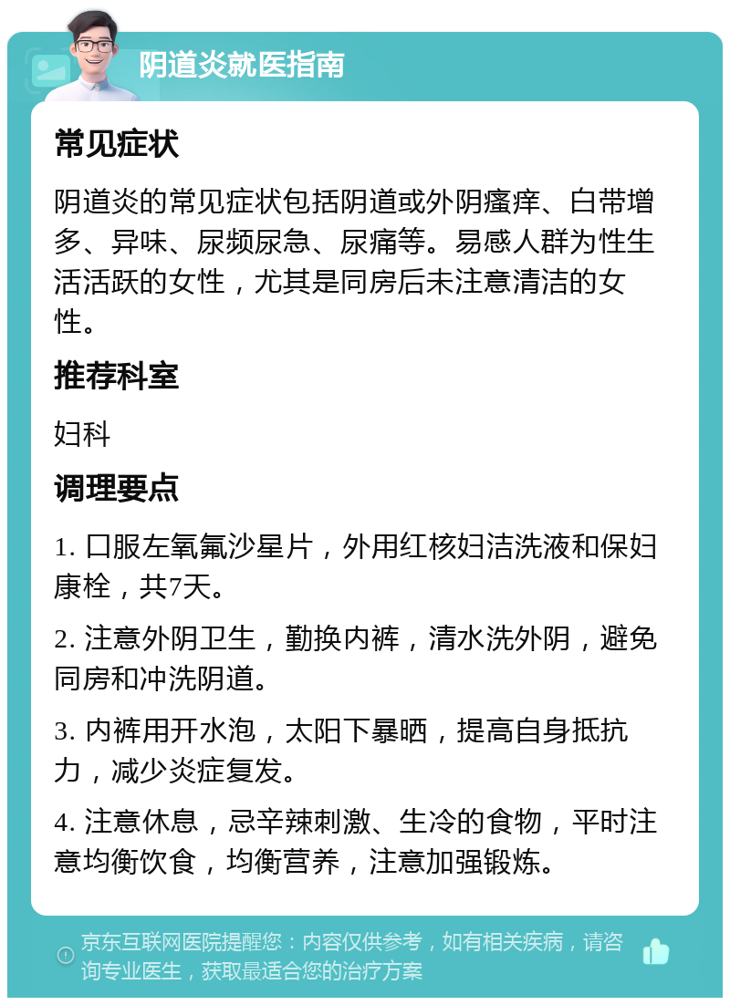 阴道炎就医指南 常见症状 阴道炎的常见症状包括阴道或外阴瘙痒、白带增多、异味、尿频尿急、尿痛等。易感人群为性生活活跃的女性，尤其是同房后未注意清洁的女性。 推荐科室 妇科 调理要点 1. 口服左氧氟沙星片，外用红核妇洁洗液和保妇康栓，共7天。 2. 注意外阴卫生，勤换内裤，清水洗外阴，避免同房和冲洗阴道。 3. 内裤用开水泡，太阳下暴晒，提高自身抵抗力，减少炎症复发。 4. 注意休息，忌辛辣刺激、生冷的食物，平时注意均衡饮食，均衡营养，注意加强锻炼。