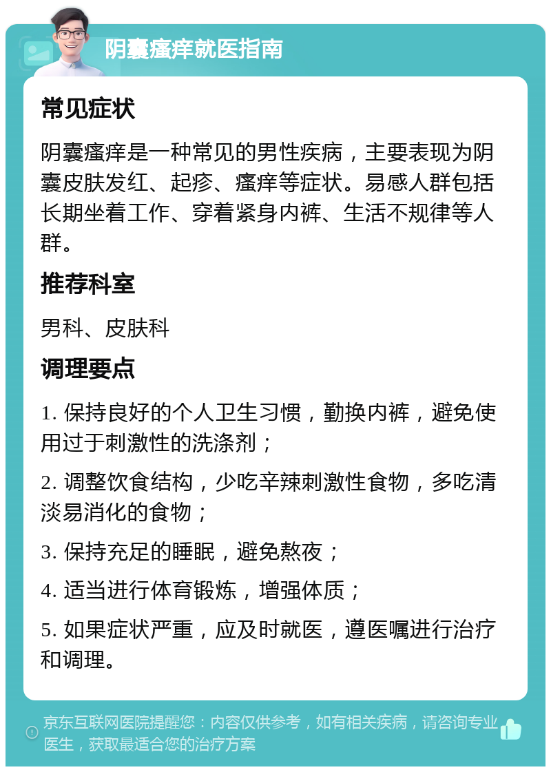 阴囊瘙痒就医指南 常见症状 阴囊瘙痒是一种常见的男性疾病，主要表现为阴囊皮肤发红、起疹、瘙痒等症状。易感人群包括长期坐着工作、穿着紧身内裤、生活不规律等人群。 推荐科室 男科、皮肤科 调理要点 1. 保持良好的个人卫生习惯，勤换内裤，避免使用过于刺激性的洗涤剂； 2. 调整饮食结构，少吃辛辣刺激性食物，多吃清淡易消化的食物； 3. 保持充足的睡眠，避免熬夜； 4. 适当进行体育锻炼，增强体质； 5. 如果症状严重，应及时就医，遵医嘱进行治疗和调理。