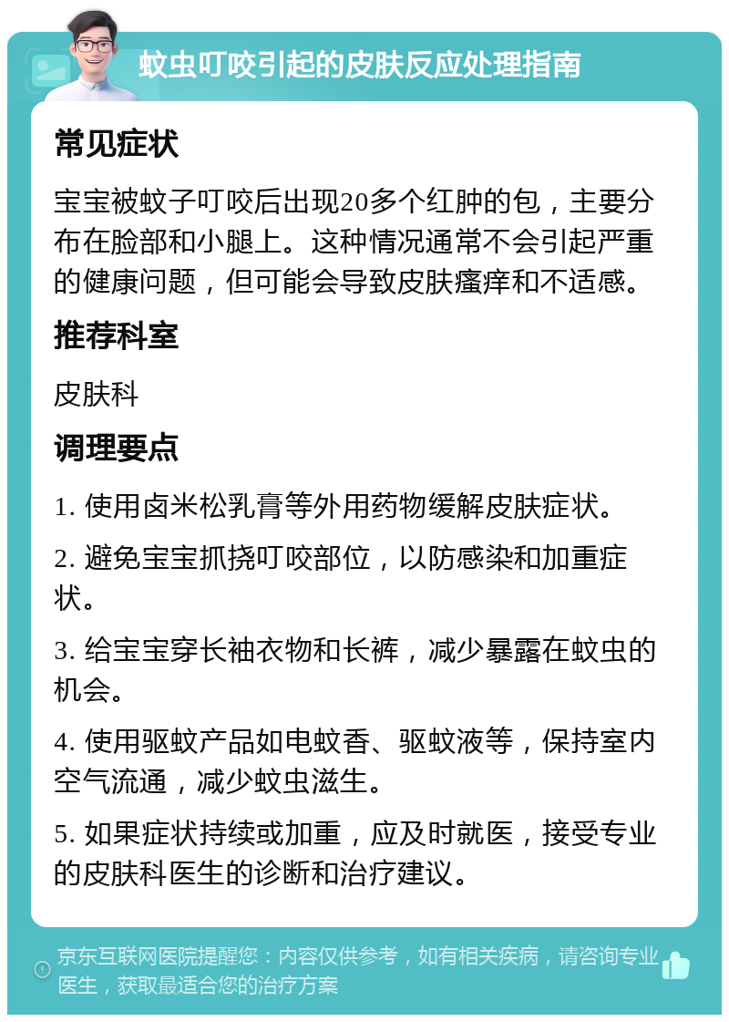 蚊虫叮咬引起的皮肤反应处理指南 常见症状 宝宝被蚊子叮咬后出现20多个红肿的包，主要分布在脸部和小腿上。这种情况通常不会引起严重的健康问题，但可能会导致皮肤瘙痒和不适感。 推荐科室 皮肤科 调理要点 1. 使用卤米松乳膏等外用药物缓解皮肤症状。 2. 避免宝宝抓挠叮咬部位，以防感染和加重症状。 3. 给宝宝穿长袖衣物和长裤，减少暴露在蚊虫的机会。 4. 使用驱蚊产品如电蚊香、驱蚊液等，保持室内空气流通，减少蚊虫滋生。 5. 如果症状持续或加重，应及时就医，接受专业的皮肤科医生的诊断和治疗建议。