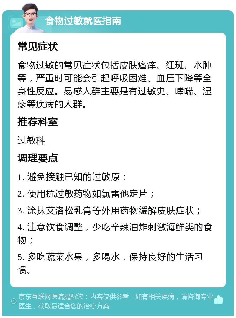 食物过敏就医指南 常见症状 食物过敏的常见症状包括皮肤瘙痒、红斑、水肿等，严重时可能会引起呼吸困难、血压下降等全身性反应。易感人群主要是有过敏史、哮喘、湿疹等疾病的人群。 推荐科室 过敏科 调理要点 1. 避免接触已知的过敏原； 2. 使用抗过敏药物如氯雷他定片； 3. 涂抹艾洛松乳膏等外用药物缓解皮肤症状； 4. 注意饮食调整，少吃辛辣油炸刺激海鲜类的食物； 5. 多吃蔬菜水果，多喝水，保持良好的生活习惯。