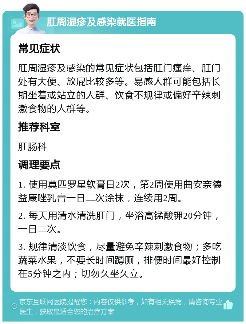 肛周湿疹及感染就医指南 常见症状 肛周湿疹及感染的常见症状包括肛门瘙痒、肛门处有大便、放屁比较多等。易感人群可能包括长期坐着或站立的人群、饮食不规律或偏好辛辣刺激食物的人群等。 推荐科室 肛肠科 调理要点 1. 使用莫匹罗星软膏日2次，第2周使用曲安奈德益康唑乳膏一日二次涂抹，连续用2周。 2. 每天用清水清洗肛门，坐浴高锰酸钾20分钟，一日二次。 3. 规律清淡饮食，尽量避免辛辣刺激食物；多吃蔬菜水果，不要长时间蹲厕，排便时间最好控制在5分钟之内；切勿久坐久立。