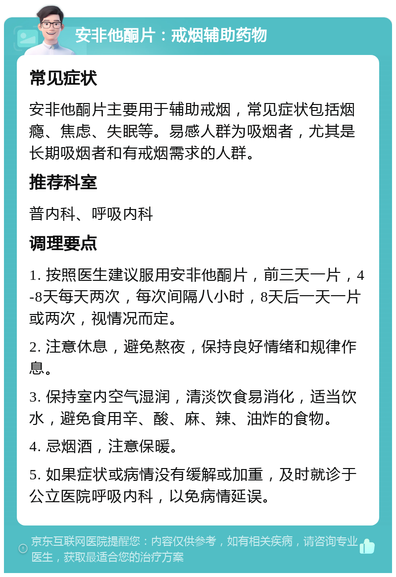 安非他酮片：戒烟辅助药物 常见症状 安非他酮片主要用于辅助戒烟，常见症状包括烟瘾、焦虑、失眠等。易感人群为吸烟者，尤其是长期吸烟者和有戒烟需求的人群。 推荐科室 普内科、呼吸内科 调理要点 1. 按照医生建议服用安非他酮片，前三天一片，4-8天每天两次，每次间隔八小时，8天后一天一片或两次，视情况而定。 2. 注意休息，避免熬夜，保持良好情绪和规律作息。 3. 保持室内空气湿润，清淡饮食易消化，适当饮水，避免食用辛、酸、麻、辣、油炸的食物。 4. 忌烟酒，注意保暖。 5. 如果症状或病情没有缓解或加重，及时就诊于公立医院呼吸内科，以免病情延误。