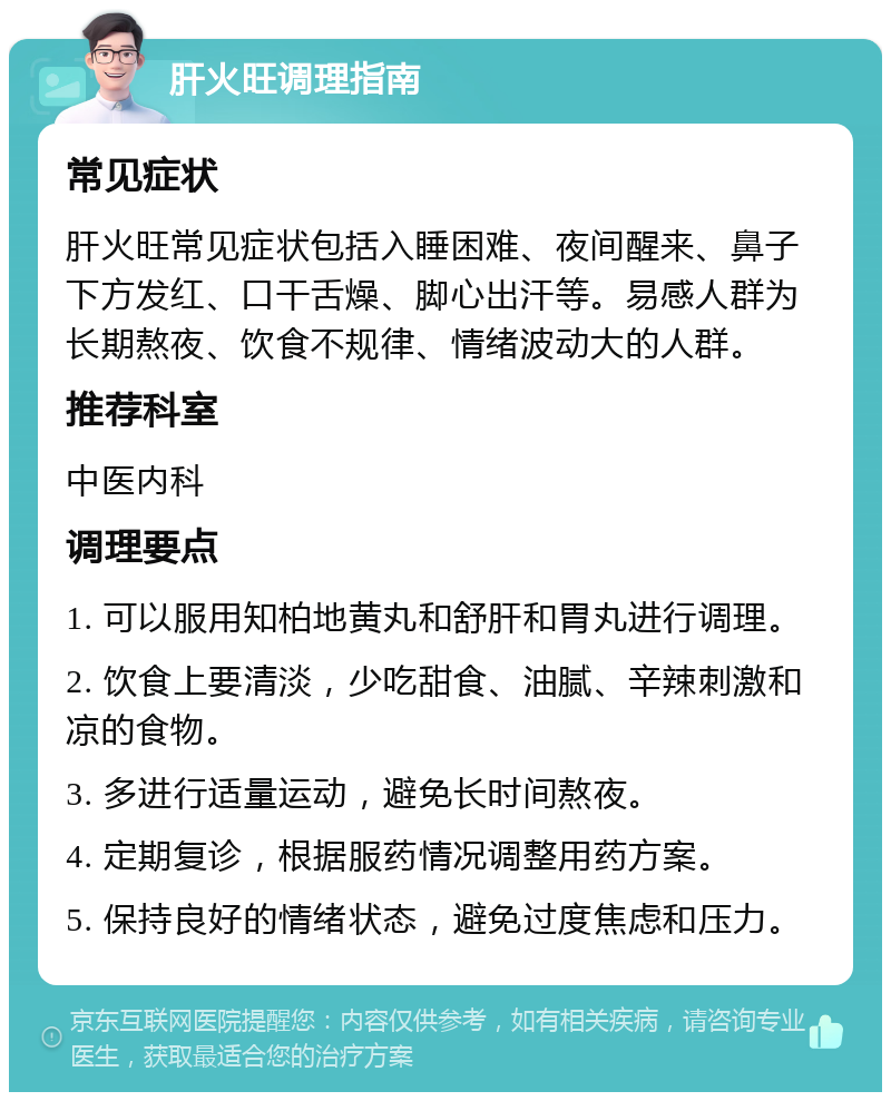 肝火旺调理指南 常见症状 肝火旺常见症状包括入睡困难、夜间醒来、鼻子下方发红、口干舌燥、脚心出汗等。易感人群为长期熬夜、饮食不规律、情绪波动大的人群。 推荐科室 中医内科 调理要点 1. 可以服用知柏地黄丸和舒肝和胃丸进行调理。 2. 饮食上要清淡，少吃甜食、油腻、辛辣刺激和凉的食物。 3. 多进行适量运动，避免长时间熬夜。 4. 定期复诊，根据服药情况调整用药方案。 5. 保持良好的情绪状态，避免过度焦虑和压力。