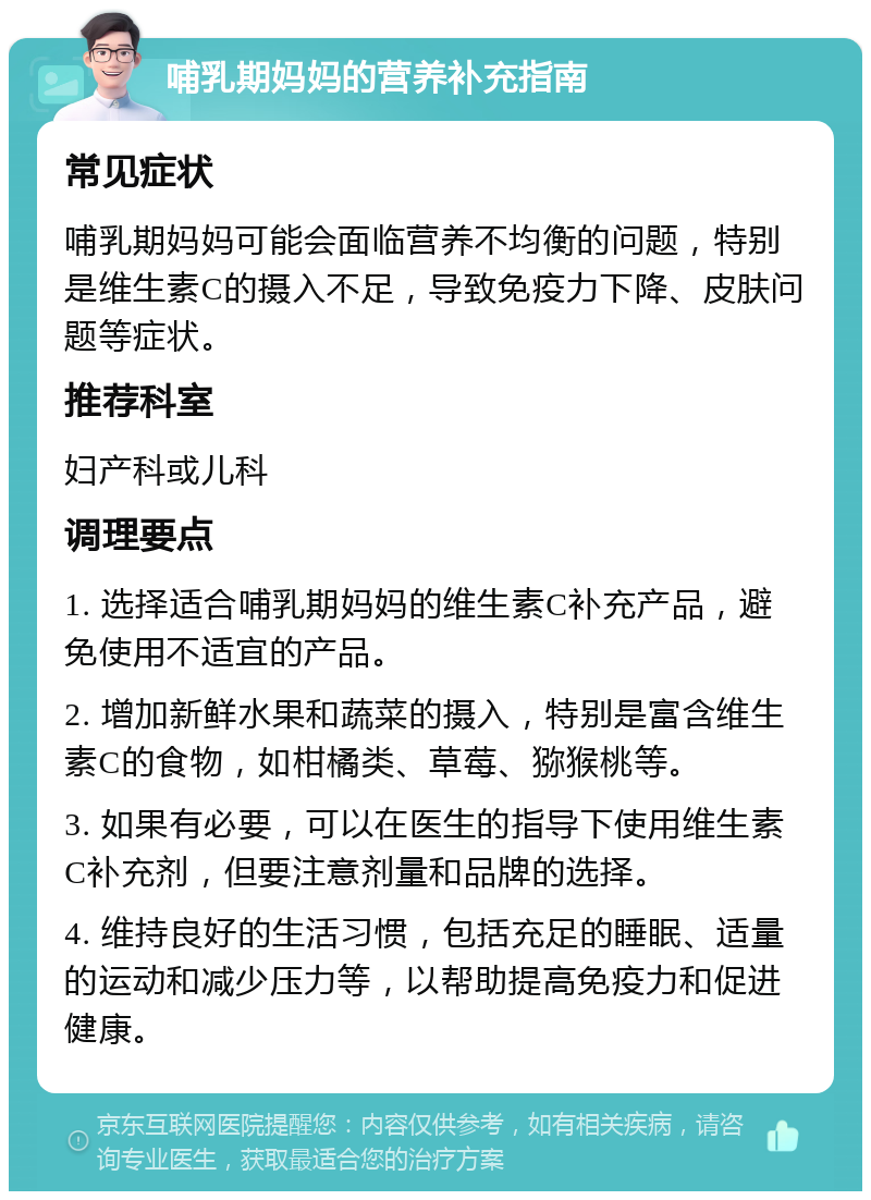 哺乳期妈妈的营养补充指南 常见症状 哺乳期妈妈可能会面临营养不均衡的问题，特别是维生素C的摄入不足，导致免疫力下降、皮肤问题等症状。 推荐科室 妇产科或儿科 调理要点 1. 选择适合哺乳期妈妈的维生素C补充产品，避免使用不适宜的产品。 2. 增加新鲜水果和蔬菜的摄入，特别是富含维生素C的食物，如柑橘类、草莓、猕猴桃等。 3. 如果有必要，可以在医生的指导下使用维生素C补充剂，但要注意剂量和品牌的选择。 4. 维持良好的生活习惯，包括充足的睡眠、适量的运动和减少压力等，以帮助提高免疫力和促进健康。