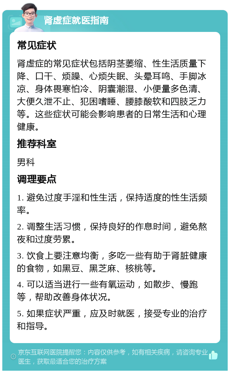 肾虚症就医指南 常见症状 肾虚症的常见症状包括阴茎萎缩、性生活质量下降、口干、烦躁、心烦失眠、头晕耳鸣、手脚冰凉、身体畏寒怕冷、阴囊潮湿、小便量多色清、大便久泄不止、犯困嗜睡、腰膝酸软和四肢乏力等。这些症状可能会影响患者的日常生活和心理健康。 推荐科室 男科 调理要点 1. 避免过度手淫和性生活，保持适度的性生活频率。 2. 调整生活习惯，保持良好的作息时间，避免熬夜和过度劳累。 3. 饮食上要注意均衡，多吃一些有助于肾脏健康的食物，如黑豆、黑芝麻、核桃等。 4. 可以适当进行一些有氧运动，如散步、慢跑等，帮助改善身体状况。 5. 如果症状严重，应及时就医，接受专业的治疗和指导。