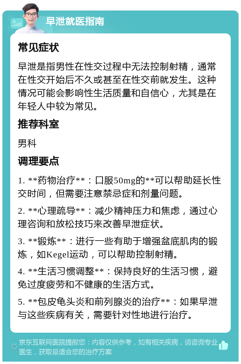 早泄就医指南 常见症状 早泄是指男性在性交过程中无法控制射精，通常在性交开始后不久或甚至在性交前就发生。这种情况可能会影响性生活质量和自信心，尤其是在年轻人中较为常见。 推荐科室 男科 调理要点 1. **药物治疗**：口服50mg的**可以帮助延长性交时间，但需要注意禁忌症和剂量问题。 2. **心理疏导**：减少精神压力和焦虑，通过心理咨询和放松技巧来改善早泄症状。 3. **锻炼**：进行一些有助于增强盆底肌肉的锻炼，如Kegel运动，可以帮助控制射精。 4. **生活习惯调整**：保持良好的生活习惯，避免过度疲劳和不健康的生活方式。 5. **包皮龟头炎和前列腺炎的治疗**：如果早泄与这些疾病有关，需要针对性地进行治疗。