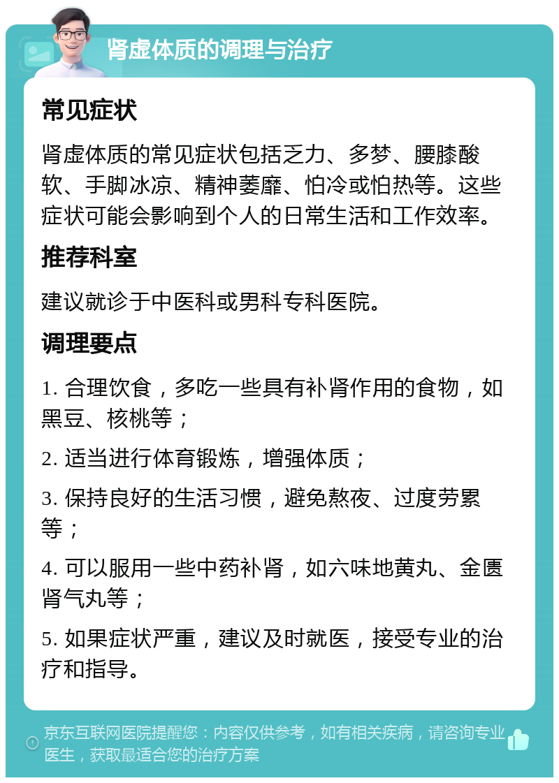 肾虚体质的调理与治疗 常见症状 肾虚体质的常见症状包括乏力、多梦、腰膝酸软、手脚冰凉、精神萎靡、怕冷或怕热等。这些症状可能会影响到个人的日常生活和工作效率。 推荐科室 建议就诊于中医科或男科专科医院。 调理要点 1. 合理饮食，多吃一些具有补肾作用的食物，如黑豆、核桃等； 2. 适当进行体育锻炼，增强体质； 3. 保持良好的生活习惯，避免熬夜、过度劳累等； 4. 可以服用一些中药补肾，如六味地黄丸、金匮肾气丸等； 5. 如果症状严重，建议及时就医，接受专业的治疗和指导。