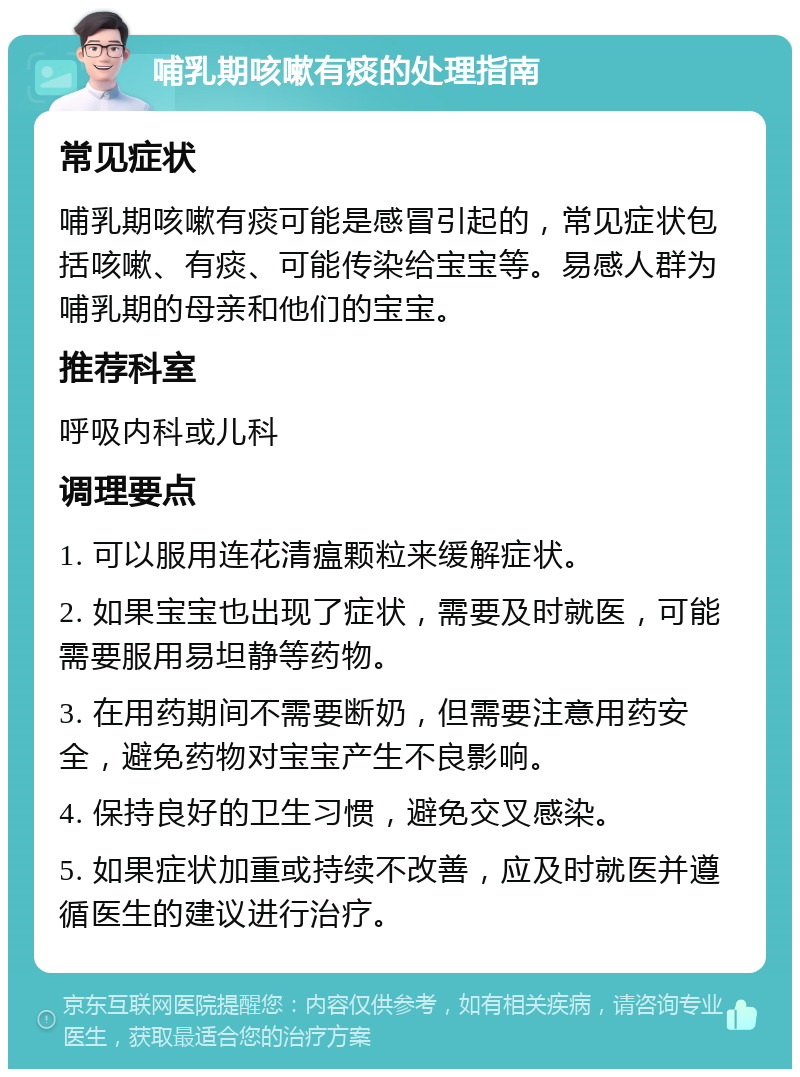 哺乳期咳嗽有痰的处理指南 常见症状 哺乳期咳嗽有痰可能是感冒引起的，常见症状包括咳嗽、有痰、可能传染给宝宝等。易感人群为哺乳期的母亲和他们的宝宝。 推荐科室 呼吸内科或儿科 调理要点 1. 可以服用连花清瘟颗粒来缓解症状。 2. 如果宝宝也出现了症状，需要及时就医，可能需要服用易坦静等药物。 3. 在用药期间不需要断奶，但需要注意用药安全，避免药物对宝宝产生不良影响。 4. 保持良好的卫生习惯，避免交叉感染。 5. 如果症状加重或持续不改善，应及时就医并遵循医生的建议进行治疗。