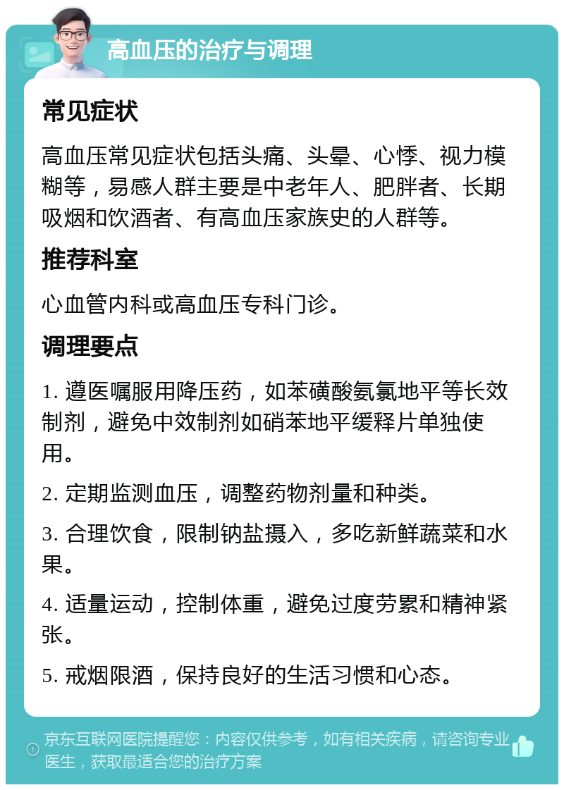 高血压的治疗与调理 常见症状 高血压常见症状包括头痛、头晕、心悸、视力模糊等，易感人群主要是中老年人、肥胖者、长期吸烟和饮酒者、有高血压家族史的人群等。 推荐科室 心血管内科或高血压专科门诊。 调理要点 1. 遵医嘱服用降压药，如苯磺酸氨氯地平等长效制剂，避免中效制剂如硝苯地平缓释片单独使用。 2. 定期监测血压，调整药物剂量和种类。 3. 合理饮食，限制钠盐摄入，多吃新鲜蔬菜和水果。 4. 适量运动，控制体重，避免过度劳累和精神紧张。 5. 戒烟限酒，保持良好的生活习惯和心态。