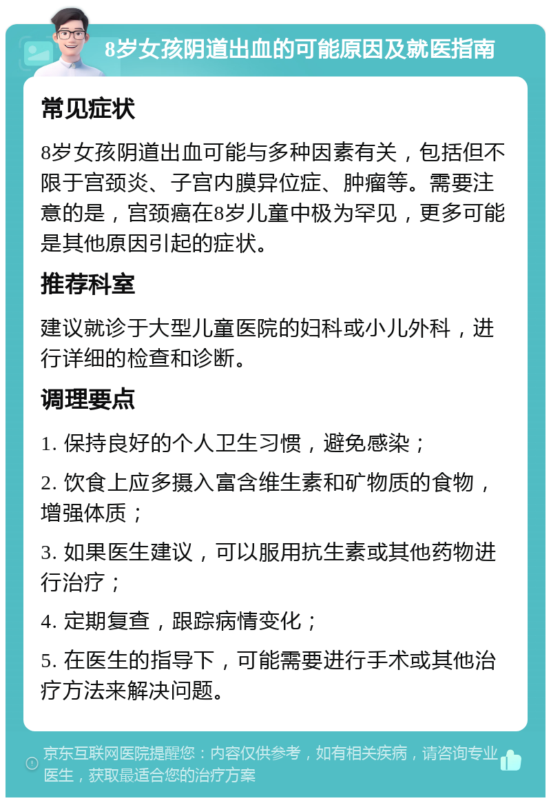 8岁女孩阴道出血的可能原因及就医指南 常见症状 8岁女孩阴道出血可能与多种因素有关，包括但不限于宫颈炎、子宫内膜异位症、肿瘤等。需要注意的是，宫颈癌在8岁儿童中极为罕见，更多可能是其他原因引起的症状。 推荐科室 建议就诊于大型儿童医院的妇科或小儿外科，进行详细的检查和诊断。 调理要点 1. 保持良好的个人卫生习惯，避免感染； 2. 饮食上应多摄入富含维生素和矿物质的食物，增强体质； 3. 如果医生建议，可以服用抗生素或其他药物进行治疗； 4. 定期复查，跟踪病情变化； 5. 在医生的指导下，可能需要进行手术或其他治疗方法来解决问题。