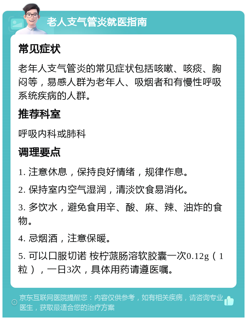 老人支气管炎就医指南 常见症状 老年人支气管炎的常见症状包括咳嗽、咳痰、胸闷等，易感人群为老年人、吸烟者和有慢性呼吸系统疾病的人群。 推荐科室 呼吸内科或肺科 调理要点 1. 注意休息，保持良好情绪，规律作息。 2. 保持室内空气湿润，清淡饮食易消化。 3. 多饮水，避免食用辛、酸、麻、辣、油炸的食物。 4. 忌烟酒，注意保暖。 5. 可以口服切诺 桉柠蒎肠溶软胶囊一次0.12g（1粒），一日3次，具体用药请遵医嘱。