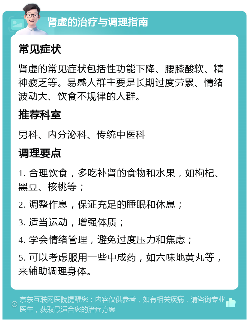 肾虚的治疗与调理指南 常见症状 肾虚的常见症状包括性功能下降、腰膝酸软、精神疲乏等。易感人群主要是长期过度劳累、情绪波动大、饮食不规律的人群。 推荐科室 男科、内分泌科、传统中医科 调理要点 1. 合理饮食，多吃补肾的食物和水果，如枸杞、黑豆、核桃等； 2. 调整作息，保证充足的睡眠和休息； 3. 适当运动，增强体质； 4. 学会情绪管理，避免过度压力和焦虑； 5. 可以考虑服用一些中成药，如六味地黄丸等，来辅助调理身体。