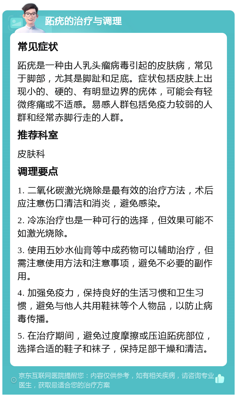 跖疣的治疗与调理 常见症状 跖疣是一种由人乳头瘤病毒引起的皮肤病，常见于脚部，尤其是脚趾和足底。症状包括皮肤上出现小的、硬的、有明显边界的疣体，可能会有轻微疼痛或不适感。易感人群包括免疫力较弱的人群和经常赤脚行走的人群。 推荐科室 皮肤科 调理要点 1. 二氧化碳激光烧除是最有效的治疗方法，术后应注意伤口清洁和消炎，避免感染。 2. 冷冻治疗也是一种可行的选择，但效果可能不如激光烧除。 3. 使用五妙水仙膏等中成药物可以辅助治疗，但需注意使用方法和注意事项，避免不必要的副作用。 4. 加强免疫力，保持良好的生活习惯和卫生习惯，避免与他人共用鞋袜等个人物品，以防止病毒传播。 5. 在治疗期间，避免过度摩擦或压迫跖疣部位，选择合适的鞋子和袜子，保持足部干燥和清洁。