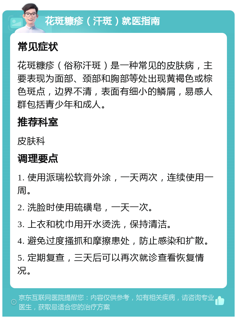 花斑糠疹（汗斑）就医指南 常见症状 花斑糠疹（俗称汗斑）是一种常见的皮肤病，主要表现为面部、颈部和胸部等处出现黄褐色或棕色斑点，边界不清，表面有细小的鳞屑，易感人群包括青少年和成人。 推荐科室 皮肤科 调理要点 1. 使用派瑞松软膏外涂，一天两次，连续使用一周。 2. 洗脸时使用硫磺皂，一天一次。 3. 上衣和枕巾用开水烫洗，保持清洁。 4. 避免过度搔抓和摩擦患处，防止感染和扩散。 5. 定期复查，三天后可以再次就诊查看恢复情况。