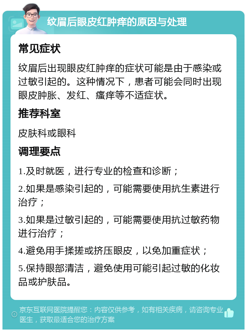 纹眉后眼皮红肿痒的原因与处理 常见症状 纹眉后出现眼皮红肿痒的症状可能是由于感染或过敏引起的。这种情况下，患者可能会同时出现眼皮肿胀、发红、瘙痒等不适症状。 推荐科室 皮肤科或眼科 调理要点 1.及时就医，进行专业的检查和诊断； 2.如果是感染引起的，可能需要使用抗生素进行治疗； 3.如果是过敏引起的，可能需要使用抗过敏药物进行治疗； 4.避免用手揉搓或挤压眼皮，以免加重症状； 5.保持眼部清洁，避免使用可能引起过敏的化妆品或护肤品。