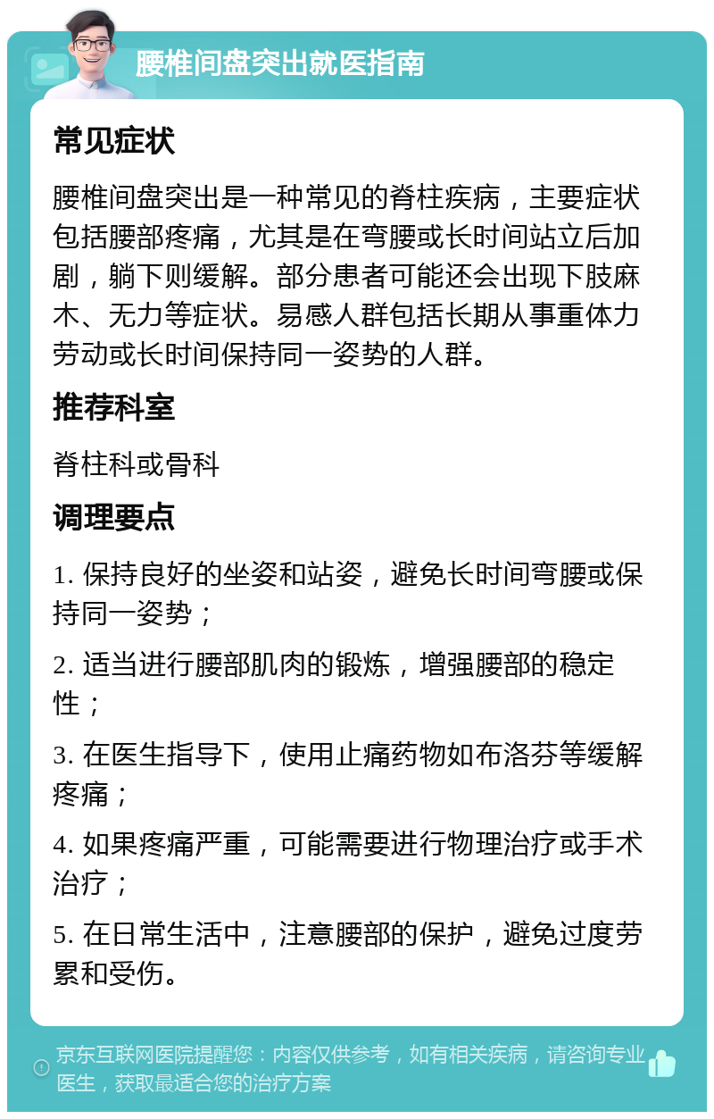 腰椎间盘突出就医指南 常见症状 腰椎间盘突出是一种常见的脊柱疾病，主要症状包括腰部疼痛，尤其是在弯腰或长时间站立后加剧，躺下则缓解。部分患者可能还会出现下肢麻木、无力等症状。易感人群包括长期从事重体力劳动或长时间保持同一姿势的人群。 推荐科室 脊柱科或骨科 调理要点 1. 保持良好的坐姿和站姿，避免长时间弯腰或保持同一姿势； 2. 适当进行腰部肌肉的锻炼，增强腰部的稳定性； 3. 在医生指导下，使用止痛药物如布洛芬等缓解疼痛； 4. 如果疼痛严重，可能需要进行物理治疗或手术治疗； 5. 在日常生活中，注意腰部的保护，避免过度劳累和受伤。