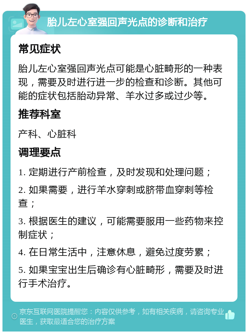 胎儿左心室强回声光点的诊断和治疗 常见症状 胎儿左心室强回声光点可能是心脏畸形的一种表现，需要及时进行进一步的检查和诊断。其他可能的症状包括胎动异常、羊水过多或过少等。 推荐科室 产科、心脏科 调理要点 1. 定期进行产前检查，及时发现和处理问题； 2. 如果需要，进行羊水穿刺或脐带血穿刺等检查； 3. 根据医生的建议，可能需要服用一些药物来控制症状； 4. 在日常生活中，注意休息，避免过度劳累； 5. 如果宝宝出生后确诊有心脏畸形，需要及时进行手术治疗。