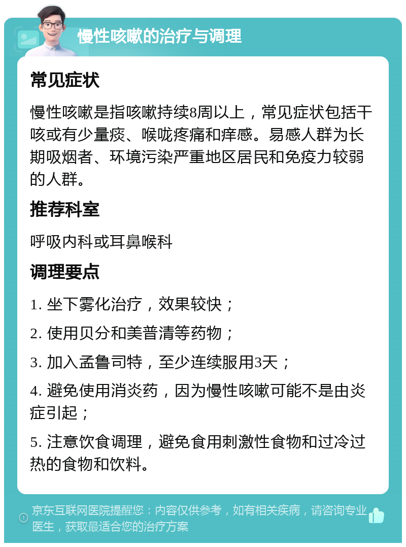 慢性咳嗽的治疗与调理 常见症状 慢性咳嗽是指咳嗽持续8周以上，常见症状包括干咳或有少量痰、喉咙疼痛和痒感。易感人群为长期吸烟者、环境污染严重地区居民和免疫力较弱的人群。 推荐科室 呼吸内科或耳鼻喉科 调理要点 1. 坐下雾化治疗，效果较快； 2. 使用贝分和美普清等药物； 3. 加入孟鲁司特，至少连续服用3天； 4. 避免使用消炎药，因为慢性咳嗽可能不是由炎症引起； 5. 注意饮食调理，避免食用刺激性食物和过冷过热的食物和饮料。