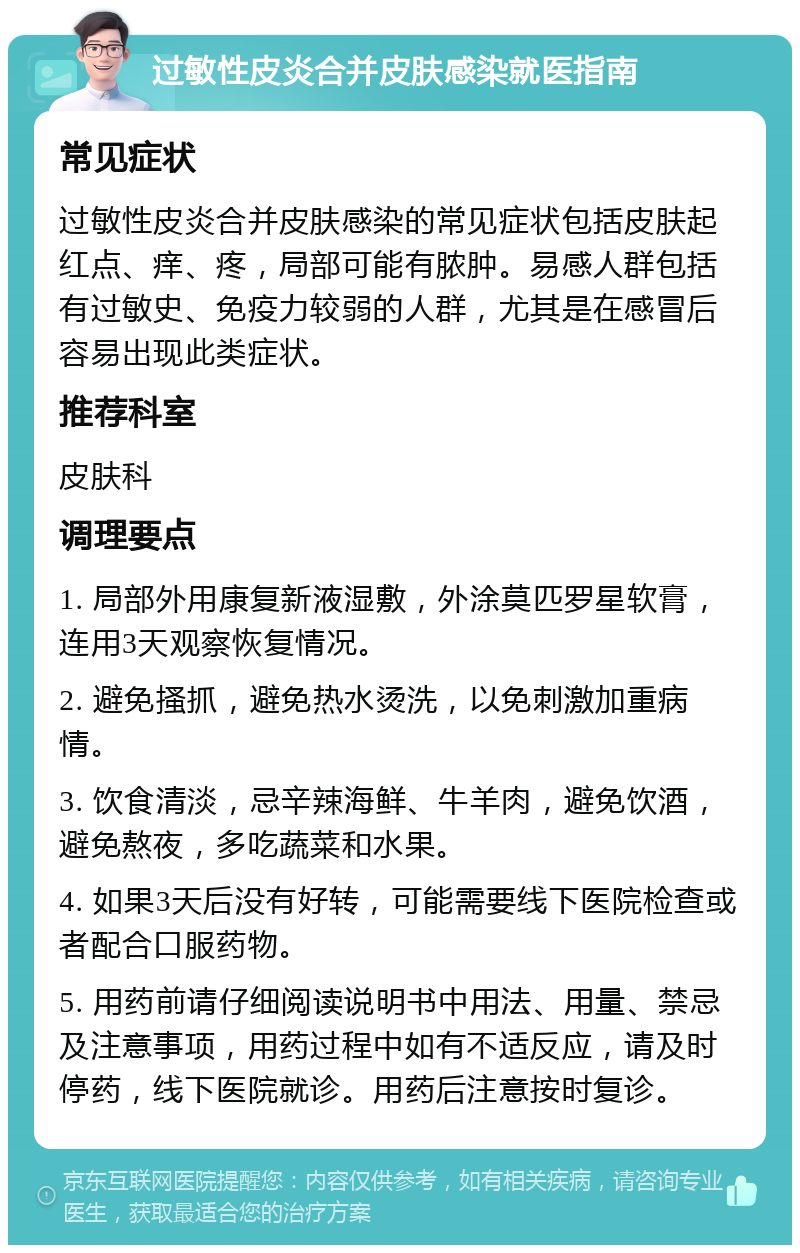 过敏性皮炎合并皮肤感染就医指南 常见症状 过敏性皮炎合并皮肤感染的常见症状包括皮肤起红点、痒、疼，局部可能有脓肿。易感人群包括有过敏史、免疫力较弱的人群，尤其是在感冒后容易出现此类症状。 推荐科室 皮肤科 调理要点 1. 局部外用康复新液湿敷，外涂莫匹罗星软膏，连用3天观察恢复情况。 2. 避免搔抓，避免热水烫洗，以免刺激加重病情。 3. 饮食清淡，忌辛辣海鲜、牛羊肉，避免饮酒，避免熬夜，多吃蔬菜和水果。 4. 如果3天后没有好转，可能需要线下医院检查或者配合口服药物。 5. 用药前请仔细阅读说明书中用法、用量、禁忌及注意事项，用药过程中如有不适反应，请及时停药，线下医院就诊。用药后注意按时复诊。