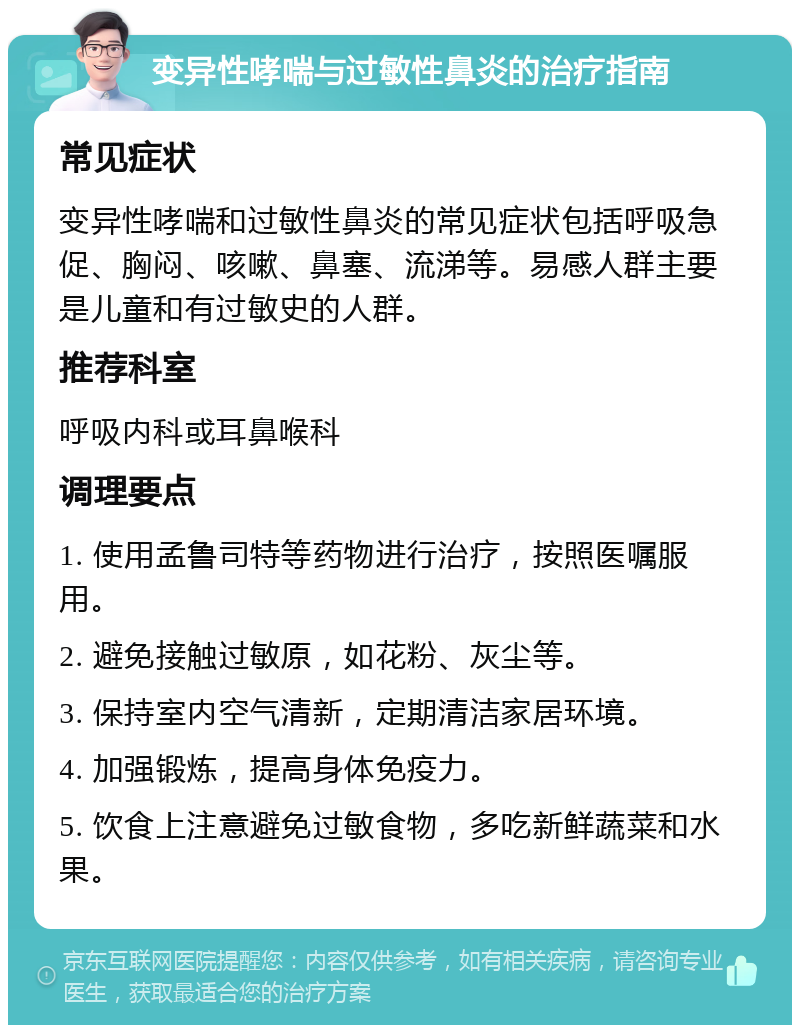 变异性哮喘与过敏性鼻炎的治疗指南 常见症状 变异性哮喘和过敏性鼻炎的常见症状包括呼吸急促、胸闷、咳嗽、鼻塞、流涕等。易感人群主要是儿童和有过敏史的人群。 推荐科室 呼吸内科或耳鼻喉科 调理要点 1. 使用孟鲁司特等药物进行治疗，按照医嘱服用。 2. 避免接触过敏原，如花粉、灰尘等。 3. 保持室内空气清新，定期清洁家居环境。 4. 加强锻炼，提高身体免疫力。 5. 饮食上注意避免过敏食物，多吃新鲜蔬菜和水果。