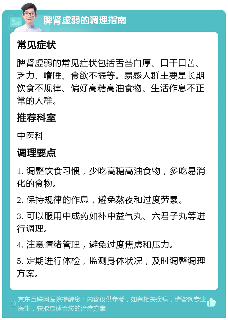 脾肾虚弱的调理指南 常见症状 脾肾虚弱的常见症状包括舌苔白厚、口干口苦、乏力、嗜睡、食欲不振等。易感人群主要是长期饮食不规律、偏好高糖高油食物、生活作息不正常的人群。 推荐科室 中医科 调理要点 1. 调整饮食习惯，少吃高糖高油食物，多吃易消化的食物。 2. 保持规律的作息，避免熬夜和过度劳累。 3. 可以服用中成药如补中益气丸、六君子丸等进行调理。 4. 注意情绪管理，避免过度焦虑和压力。 5. 定期进行体检，监测身体状况，及时调整调理方案。