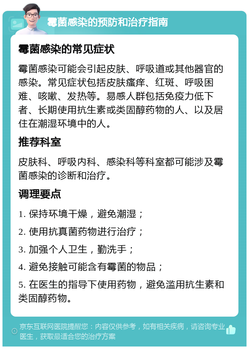 霉菌感染的预防和治疗指南 霉菌感染的常见症状 霉菌感染可能会引起皮肤、呼吸道或其他器官的感染。常见症状包括皮肤瘙痒、红斑、呼吸困难、咳嗽、发热等。易感人群包括免疫力低下者、长期使用抗生素或类固醇药物的人、以及居住在潮湿环境中的人。 推荐科室 皮肤科、呼吸内科、感染科等科室都可能涉及霉菌感染的诊断和治疗。 调理要点 1. 保持环境干燥，避免潮湿； 2. 使用抗真菌药物进行治疗； 3. 加强个人卫生，勤洗手； 4. 避免接触可能含有霉菌的物品； 5. 在医生的指导下使用药物，避免滥用抗生素和类固醇药物。