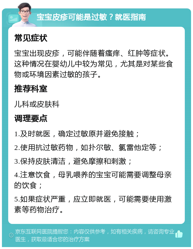 宝宝皮疹可能是过敏？就医指南 常见症状 宝宝出现皮疹，可能伴随着瘙痒、红肿等症状。这种情况在婴幼儿中较为常见，尤其是对某些食物或环境因素过敏的孩子。 推荐科室 儿科或皮肤科 调理要点 1.及时就医，确定过敏原并避免接触； 2.使用抗过敏药物，如扑尔敏、氯雷他定等； 3.保持皮肤清洁，避免摩擦和刺激； 4.注意饮食，母乳喂养的宝宝可能需要调整母亲的饮食； 5.如果症状严重，应立即就医，可能需要使用激素等药物治疗。