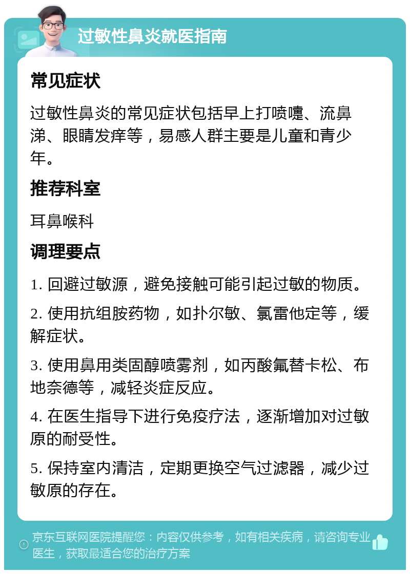 过敏性鼻炎就医指南 常见症状 过敏性鼻炎的常见症状包括早上打喷嚏、流鼻涕、眼睛发痒等，易感人群主要是儿童和青少年。 推荐科室 耳鼻喉科 调理要点 1. 回避过敏源，避免接触可能引起过敏的物质。 2. 使用抗组胺药物，如扑尔敏、氯雷他定等，缓解症状。 3. 使用鼻用类固醇喷雾剂，如丙酸氟替卡松、布地奈德等，减轻炎症反应。 4. 在医生指导下进行免疫疗法，逐渐增加对过敏原的耐受性。 5. 保持室内清洁，定期更换空气过滤器，减少过敏原的存在。