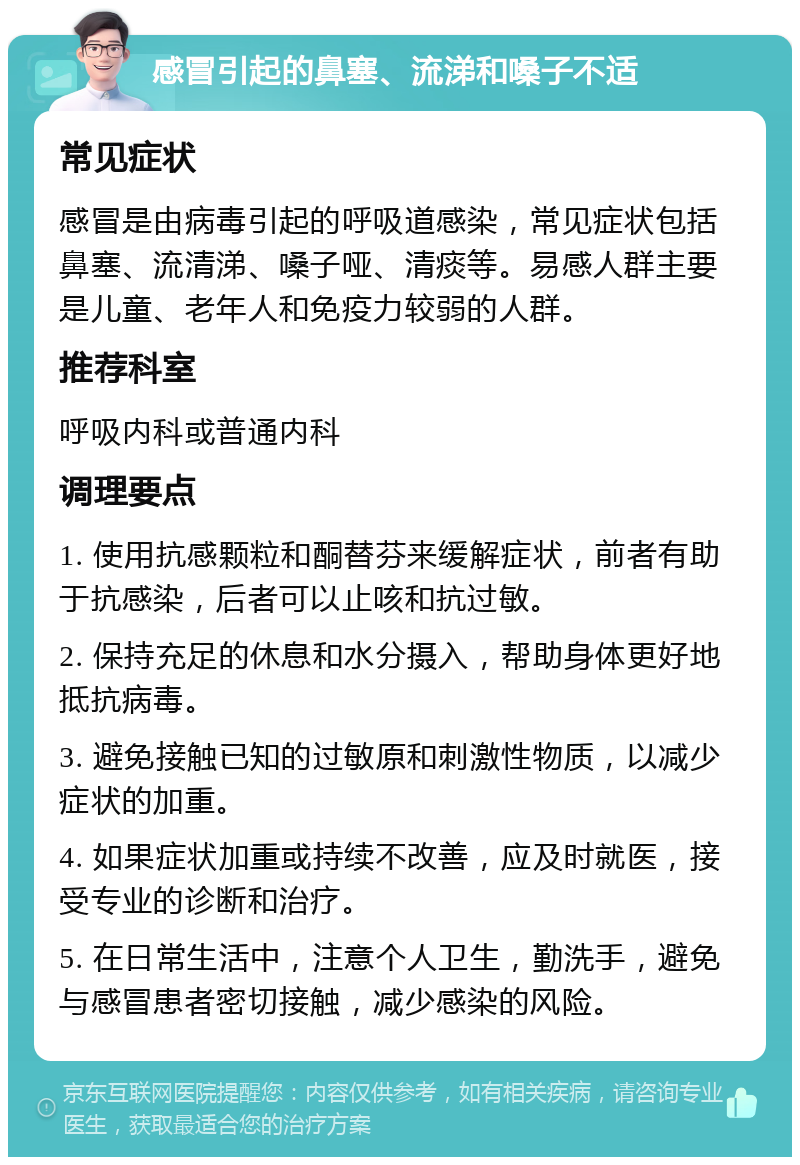 感冒引起的鼻塞、流涕和嗓子不适 常见症状 感冒是由病毒引起的呼吸道感染，常见症状包括鼻塞、流清涕、嗓子哑、清痰等。易感人群主要是儿童、老年人和免疫力较弱的人群。 推荐科室 呼吸内科或普通内科 调理要点 1. 使用抗感颗粒和酮替芬来缓解症状，前者有助于抗感染，后者可以止咳和抗过敏。 2. 保持充足的休息和水分摄入，帮助身体更好地抵抗病毒。 3. 避免接触已知的过敏原和刺激性物质，以减少症状的加重。 4. 如果症状加重或持续不改善，应及时就医，接受专业的诊断和治疗。 5. 在日常生活中，注意个人卫生，勤洗手，避免与感冒患者密切接触，减少感染的风险。