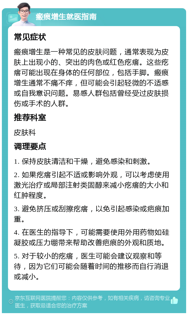 瘢痕增生就医指南 常见症状 瘢痕增生是一种常见的皮肤问题，通常表现为皮肤上出现小的、突出的肉色或红色疙瘩。这些疙瘩可能出现在身体的任何部位，包括手脚。瘢痕增生通常不痛不痒，但可能会引起轻微的不适感或自我意识问题。易感人群包括曾经受过皮肤损伤或手术的人群。 推荐科室 皮肤科 调理要点 1. 保持皮肤清洁和干燥，避免感染和刺激。 2. 如果疙瘩引起不适或影响外观，可以考虑使用激光治疗或局部注射类固醇来减小疙瘩的大小和红肿程度。 3. 避免挤压或刮擦疙瘩，以免引起感染或疤痕加重。 4. 在医生的指导下，可能需要使用外用药物如硅凝胶或压力绷带来帮助改善疤痕的外观和质地。 5. 对于较小的疙瘩，医生可能会建议观察和等待，因为它们可能会随着时间的推移而自行消退或减小。