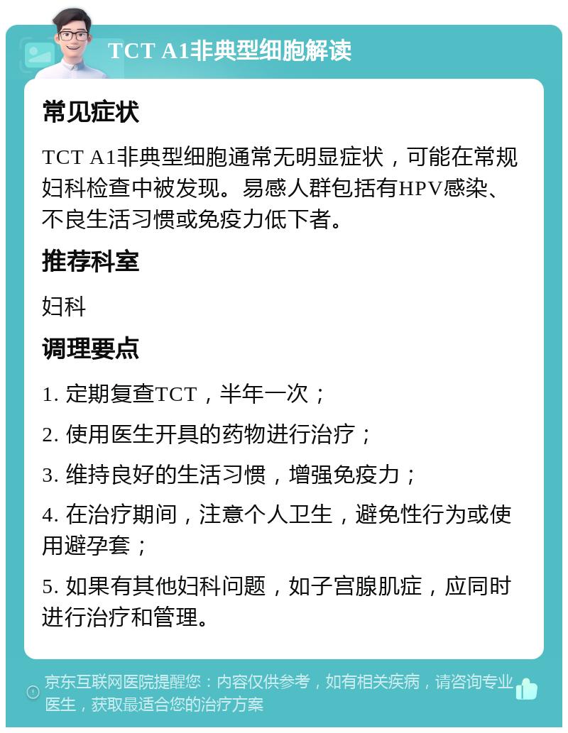 TCT A1非典型细胞解读 常见症状 TCT A1非典型细胞通常无明显症状，可能在常规妇科检查中被发现。易感人群包括有HPV感染、不良生活习惯或免疫力低下者。 推荐科室 妇科 调理要点 1. 定期复查TCT，半年一次； 2. 使用医生开具的药物进行治疗； 3. 维持良好的生活习惯，增强免疫力； 4. 在治疗期间，注意个人卫生，避免性行为或使用避孕套； 5. 如果有其他妇科问题，如子宫腺肌症，应同时进行治疗和管理。