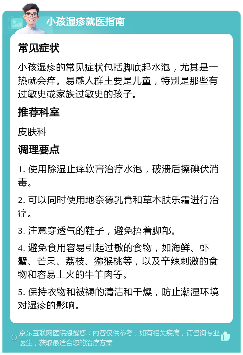 小孩湿疹就医指南 常见症状 小孩湿疹的常见症状包括脚底起水泡，尤其是一热就会痒。易感人群主要是儿童，特别是那些有过敏史或家族过敏史的孩子。 推荐科室 皮肤科 调理要点 1. 使用除湿止痒软膏治疗水泡，破溃后擦碘伏消毒。 2. 可以同时使用地奈德乳膏和草本肤乐霜进行治疗。 3. 注意穿透气的鞋子，避免捂着脚部。 4. 避免食用容易引起过敏的食物，如海鲜、虾蟹、芒果、荔枝、猕猴桃等，以及辛辣刺激的食物和容易上火的牛羊肉等。 5. 保持衣物和被褥的清洁和干燥，防止潮湿环境对湿疹的影响。