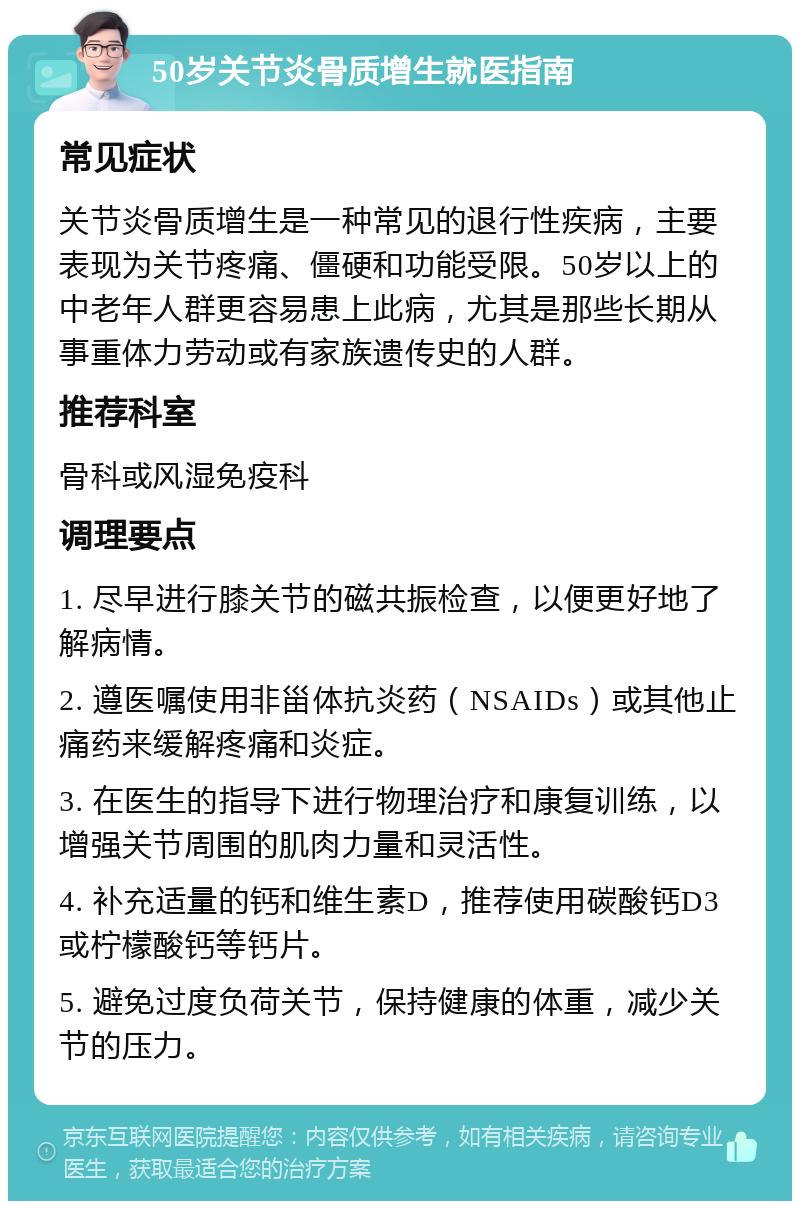 50岁关节炎骨质增生就医指南 常见症状 关节炎骨质增生是一种常见的退行性疾病，主要表现为关节疼痛、僵硬和功能受限。50岁以上的中老年人群更容易患上此病，尤其是那些长期从事重体力劳动或有家族遗传史的人群。 推荐科室 骨科或风湿免疫科 调理要点 1. 尽早进行膝关节的磁共振检查，以便更好地了解病情。 2. 遵医嘱使用非甾体抗炎药（NSAIDs）或其他止痛药来缓解疼痛和炎症。 3. 在医生的指导下进行物理治疗和康复训练，以增强关节周围的肌肉力量和灵活性。 4. 补充适量的钙和维生素D，推荐使用碳酸钙D3或柠檬酸钙等钙片。 5. 避免过度负荷关节，保持健康的体重，减少关节的压力。