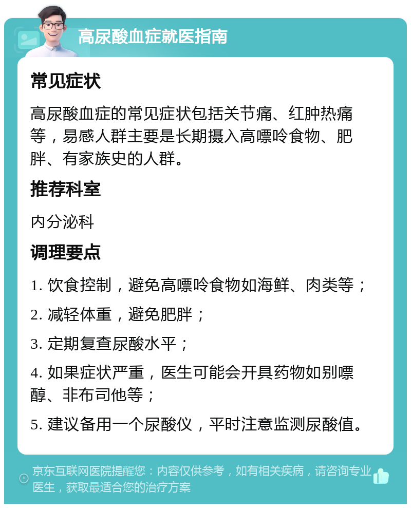 高尿酸血症就医指南 常见症状 高尿酸血症的常见症状包括关节痛、红肿热痛等，易感人群主要是长期摄入高嘌呤食物、肥胖、有家族史的人群。 推荐科室 内分泌科 调理要点 1. 饮食控制，避免高嘌呤食物如海鲜、肉类等； 2. 减轻体重，避免肥胖； 3. 定期复查尿酸水平； 4. 如果症状严重，医生可能会开具药物如别嘌醇、非布司他等； 5. 建议备用一个尿酸仪，平时注意监测尿酸值。