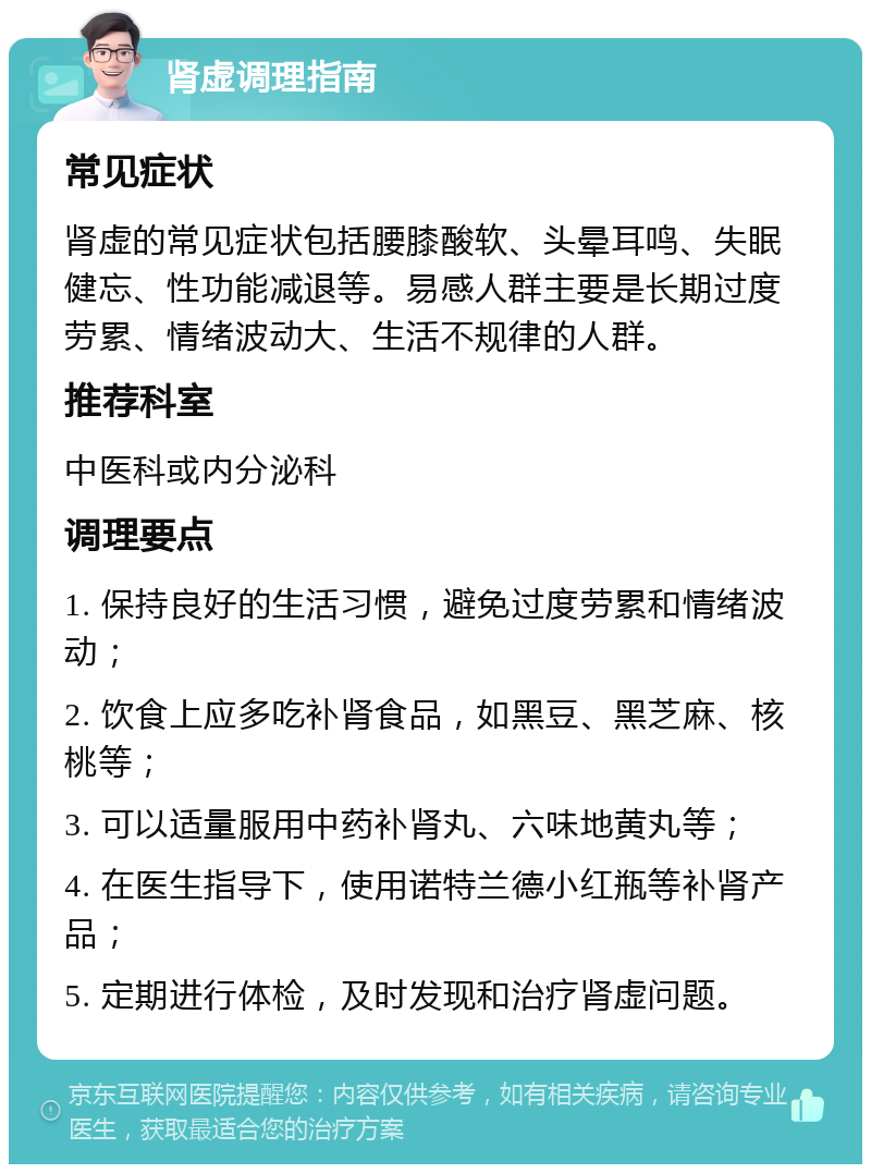 肾虚调理指南 常见症状 肾虚的常见症状包括腰膝酸软、头晕耳鸣、失眠健忘、性功能减退等。易感人群主要是长期过度劳累、情绪波动大、生活不规律的人群。 推荐科室 中医科或内分泌科 调理要点 1. 保持良好的生活习惯，避免过度劳累和情绪波动； 2. 饮食上应多吃补肾食品，如黑豆、黑芝麻、核桃等； 3. 可以适量服用中药补肾丸、六味地黄丸等； 4. 在医生指导下，使用诺特兰德小红瓶等补肾产品； 5. 定期进行体检，及时发现和治疗肾虚问题。