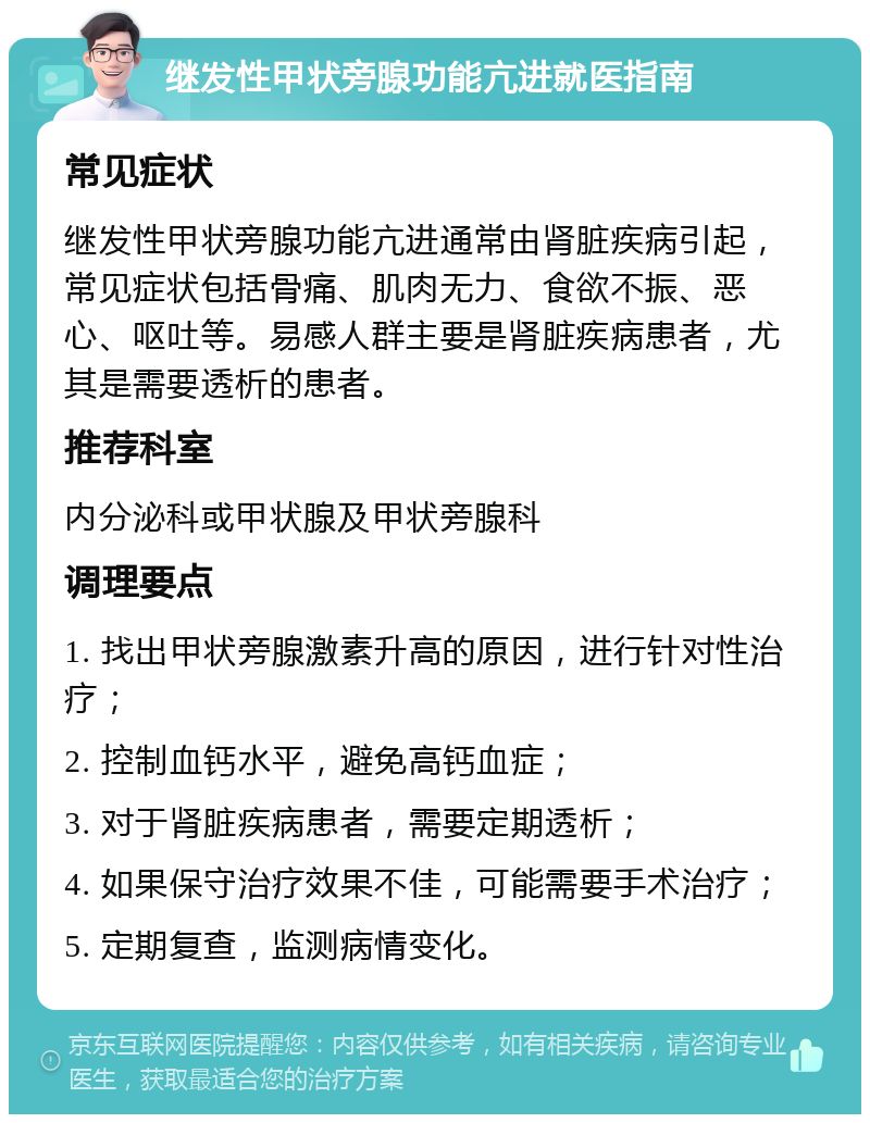 继发性甲状旁腺功能亢进就医指南 常见症状 继发性甲状旁腺功能亢进通常由肾脏疾病引起，常见症状包括骨痛、肌肉无力、食欲不振、恶心、呕吐等。易感人群主要是肾脏疾病患者，尤其是需要透析的患者。 推荐科室 内分泌科或甲状腺及甲状旁腺科 调理要点 1. 找出甲状旁腺激素升高的原因，进行针对性治疗； 2. 控制血钙水平，避免高钙血症； 3. 对于肾脏疾病患者，需要定期透析； 4. 如果保守治疗效果不佳，可能需要手术治疗； 5. 定期复查，监测病情变化。