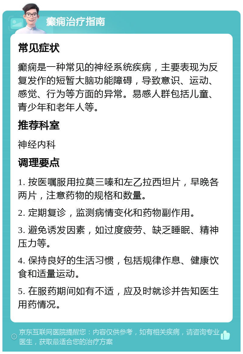 癫痫治疗指南 常见症状 癫痫是一种常见的神经系统疾病，主要表现为反复发作的短暂大脑功能障碍，导致意识、运动、感觉、行为等方面的异常。易感人群包括儿童、青少年和老年人等。 推荐科室 神经内科 调理要点 1. 按医嘱服用拉莫三嗪和左乙拉西坦片，早晚各两片，注意药物的规格和数量。 2. 定期复诊，监测病情变化和药物副作用。 3. 避免诱发因素，如过度疲劳、缺乏睡眠、精神压力等。 4. 保持良好的生活习惯，包括规律作息、健康饮食和适量运动。 5. 在服药期间如有不适，应及时就诊并告知医生用药情况。