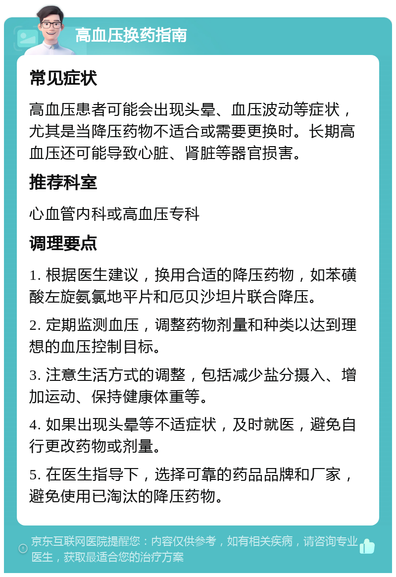 高血压换药指南 常见症状 高血压患者可能会出现头晕、血压波动等症状，尤其是当降压药物不适合或需要更换时。长期高血压还可能导致心脏、肾脏等器官损害。 推荐科室 心血管内科或高血压专科 调理要点 1. 根据医生建议，换用合适的降压药物，如苯磺酸左旋氨氯地平片和厄贝沙坦片联合降压。 2. 定期监测血压，调整药物剂量和种类以达到理想的血压控制目标。 3. 注意生活方式的调整，包括减少盐分摄入、增加运动、保持健康体重等。 4. 如果出现头晕等不适症状，及时就医，避免自行更改药物或剂量。 5. 在医生指导下，选择可靠的药品品牌和厂家，避免使用已淘汰的降压药物。