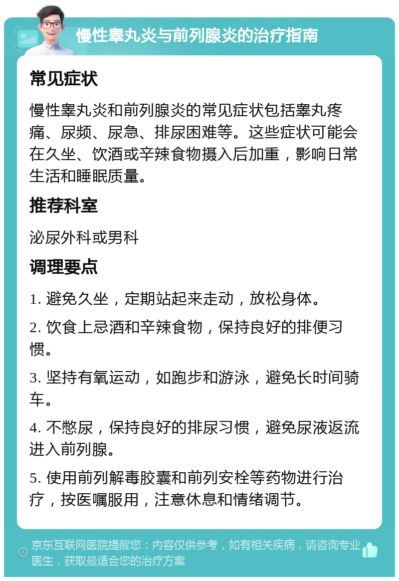 慢性睾丸炎与前列腺炎的治疗指南 常见症状 慢性睾丸炎和前列腺炎的常见症状包括睾丸疼痛、尿频、尿急、排尿困难等。这些症状可能会在久坐、饮酒或辛辣食物摄入后加重，影响日常生活和睡眠质量。 推荐科室 泌尿外科或男科 调理要点 1. 避免久坐，定期站起来走动，放松身体。 2. 饮食上忌酒和辛辣食物，保持良好的排便习惯。 3. 坚持有氧运动，如跑步和游泳，避免长时间骑车。 4. 不憋尿，保持良好的排尿习惯，避免尿液返流进入前列腺。 5. 使用前列解毒胶囊和前列安栓等药物进行治疗，按医嘱服用，注意休息和情绪调节。