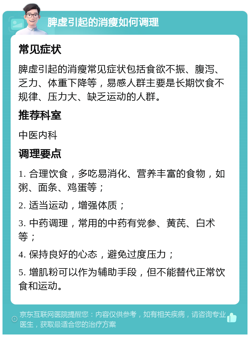 脾虚引起的消瘦如何调理 常见症状 脾虚引起的消瘦常见症状包括食欲不振、腹泻、乏力、体重下降等，易感人群主要是长期饮食不规律、压力大、缺乏运动的人群。 推荐科室 中医内科 调理要点 1. 合理饮食，多吃易消化、营养丰富的食物，如粥、面条、鸡蛋等； 2. 适当运动，增强体质； 3. 中药调理，常用的中药有党参、黄芪、白术等； 4. 保持良好的心态，避免过度压力； 5. 增肌粉可以作为辅助手段，但不能替代正常饮食和运动。