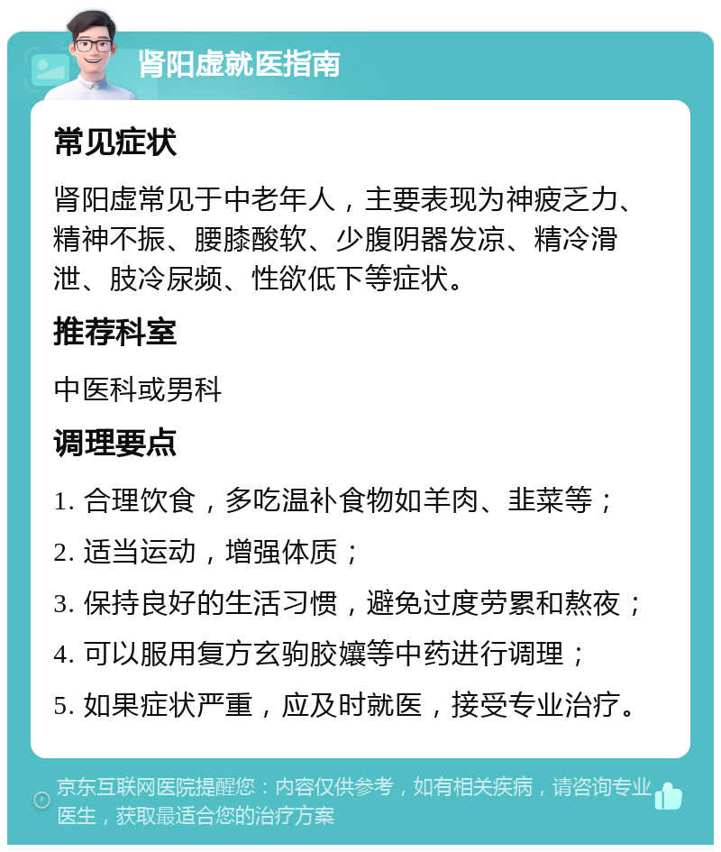 肾阳虚就医指南 常见症状 肾阳虚常见于中老年人，主要表现为神疲乏力、精神不振、腰膝酸软、少腹阴器发凉、精冷滑泄、肢冷尿频、性欲低下等症状。 推荐科室 中医科或男科 调理要点 1. 合理饮食，多吃温补食物如羊肉、韭菜等； 2. 适当运动，增强体质； 3. 保持良好的生活习惯，避免过度劳累和熬夜； 4. 可以服用复方玄驹胶孃等中药进行调理； 5. 如果症状严重，应及时就医，接受专业治疗。