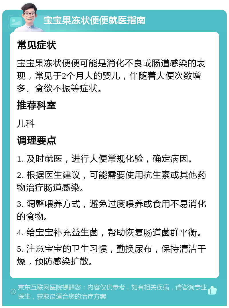 宝宝果冻状便便就医指南 常见症状 宝宝果冻状便便可能是消化不良或肠道感染的表现，常见于2个月大的婴儿，伴随着大便次数增多、食欲不振等症状。 推荐科室 儿科 调理要点 1. 及时就医，进行大便常规化验，确定病因。 2. 根据医生建议，可能需要使用抗生素或其他药物治疗肠道感染。 3. 调整喂养方式，避免过度喂养或食用不易消化的食物。 4. 给宝宝补充益生菌，帮助恢复肠道菌群平衡。 5. 注意宝宝的卫生习惯，勤换尿布，保持清洁干燥，预防感染扩散。