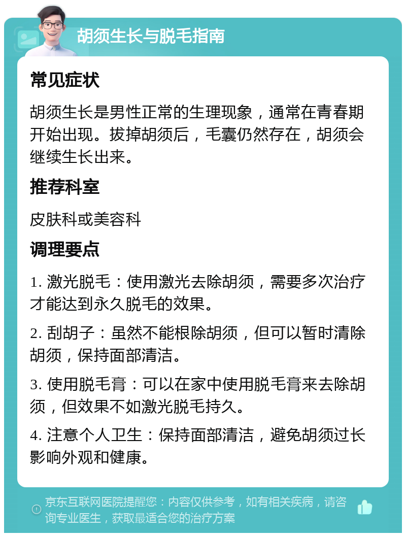 胡须生长与脱毛指南 常见症状 胡须生长是男性正常的生理现象，通常在青春期开始出现。拔掉胡须后，毛囊仍然存在，胡须会继续生长出来。 推荐科室 皮肤科或美容科 调理要点 1. 激光脱毛：使用激光去除胡须，需要多次治疗才能达到永久脱毛的效果。 2. 刮胡子：虽然不能根除胡须，但可以暂时清除胡须，保持面部清洁。 3. 使用脱毛膏：可以在家中使用脱毛膏来去除胡须，但效果不如激光脱毛持久。 4. 注意个人卫生：保持面部清洁，避免胡须过长影响外观和健康。