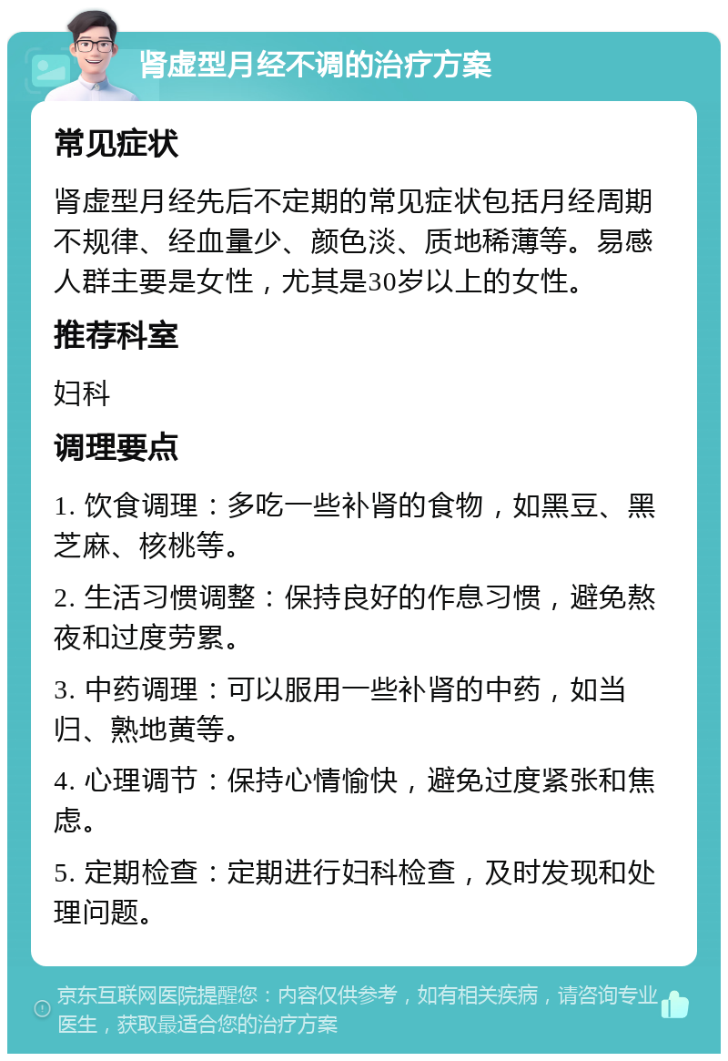 肾虚型月经不调的治疗方案 常见症状 肾虚型月经先后不定期的常见症状包括月经周期不规律、经血量少、颜色淡、质地稀薄等。易感人群主要是女性，尤其是30岁以上的女性。 推荐科室 妇科 调理要点 1. 饮食调理：多吃一些补肾的食物，如黑豆、黑芝麻、核桃等。 2. 生活习惯调整：保持良好的作息习惯，避免熬夜和过度劳累。 3. 中药调理：可以服用一些补肾的中药，如当归、熟地黄等。 4. 心理调节：保持心情愉快，避免过度紧张和焦虑。 5. 定期检查：定期进行妇科检查，及时发现和处理问题。