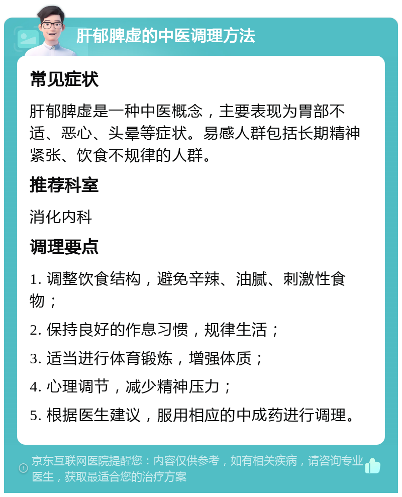 肝郁脾虚的中医调理方法 常见症状 肝郁脾虚是一种中医概念，主要表现为胃部不适、恶心、头晕等症状。易感人群包括长期精神紧张、饮食不规律的人群。 推荐科室 消化内科 调理要点 1. 调整饮食结构，避免辛辣、油腻、刺激性食物； 2. 保持良好的作息习惯，规律生活； 3. 适当进行体育锻炼，增强体质； 4. 心理调节，减少精神压力； 5. 根据医生建议，服用相应的中成药进行调理。