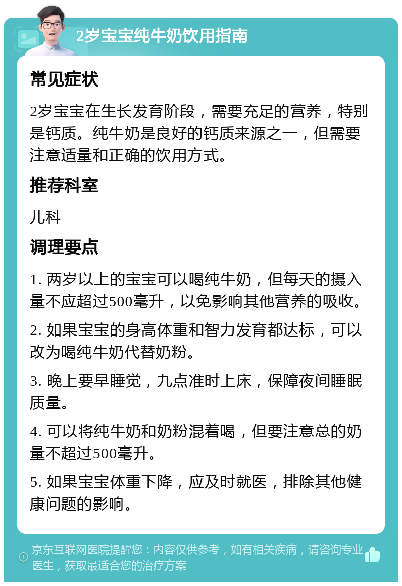 2岁宝宝纯牛奶饮用指南 常见症状 2岁宝宝在生长发育阶段，需要充足的营养，特别是钙质。纯牛奶是良好的钙质来源之一，但需要注意适量和正确的饮用方式。 推荐科室 儿科 调理要点 1. 两岁以上的宝宝可以喝纯牛奶，但每天的摄入量不应超过500毫升，以免影响其他营养的吸收。 2. 如果宝宝的身高体重和智力发育都达标，可以改为喝纯牛奶代替奶粉。 3. 晚上要早睡觉，九点准时上床，保障夜间睡眠质量。 4. 可以将纯牛奶和奶粉混着喝，但要注意总的奶量不超过500毫升。 5. 如果宝宝体重下降，应及时就医，排除其他健康问题的影响。