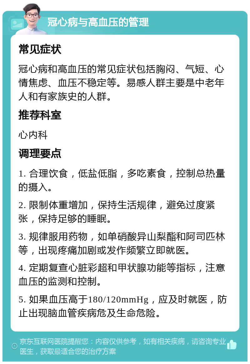 冠心病与高血压的管理 常见症状 冠心病和高血压的常见症状包括胸闷、气短、心情焦虑、血压不稳定等。易感人群主要是中老年人和有家族史的人群。 推荐科室 心内科 调理要点 1. 合理饮食，低盐低脂，多吃素食，控制总热量的摄入。 2. 限制体重增加，保持生活规律，避免过度紧张，保持足够的睡眠。 3. 规律服用药物，如单硝酸异山梨酯和阿司匹林等，出现疼痛加剧或发作频繁立即就医。 4. 定期复查心脏彩超和甲状腺功能等指标，注意血压的监测和控制。 5. 如果血压高于180/120mmHg，应及时就医，防止出现脑血管疾病危及生命危险。