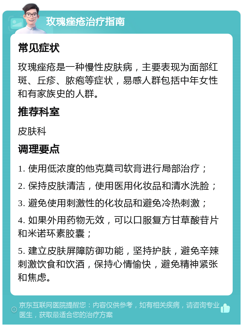 玫瑰痤疮治疗指南 常见症状 玫瑰痤疮是一种慢性皮肤病，主要表现为面部红斑、丘疹、脓疱等症状，易感人群包括中年女性和有家族史的人群。 推荐科室 皮肤科 调理要点 1. 使用低浓度的他克莫司软膏进行局部治疗； 2. 保持皮肤清洁，使用医用化妆品和清水洗脸； 3. 避免使用刺激性的化妆品和避免冷热刺激； 4. 如果外用药物无效，可以口服复方甘草酸苷片和米诺环素胶囊； 5. 建立皮肤屏障防御功能，坚持护肤，避免辛辣刺激饮食和饮酒，保持心情愉快，避免精神紧张和焦虑。